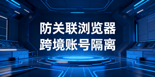 跨境电商防关联浏览器：核心技术与防关联全指南