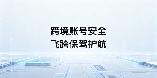 跨境电商安全浏览器选型：飞跨筑牢账号安全防线