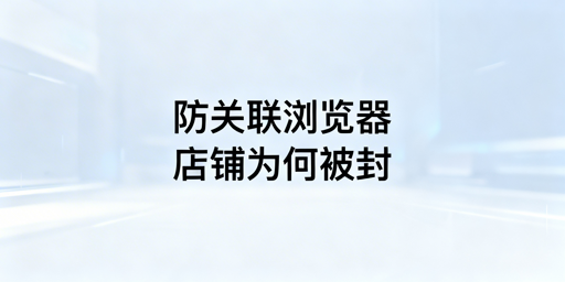 防关联浏览器下店铺被封：原因、解法及工具推荐