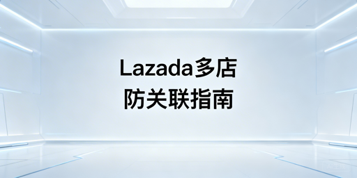 Lazada多店铺防关联：四大维度实操与工具推荐