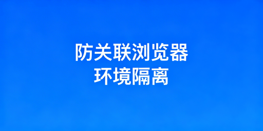 跨境防关联浏览器：环境隔离解析与选型指南