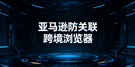 亚马逊防关联：跨境电商浏览器原理与选型指南