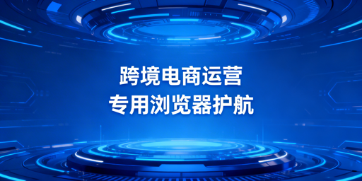 跨境电商专用浏览器：防关联、风险与选型指南