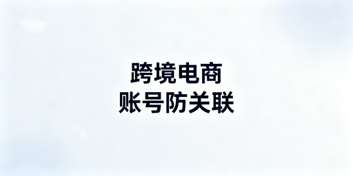 跨境电商防关联：浏览器局限与全链路风控方案