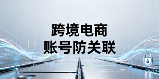跨境电商防关联浏览器：局限性解析与账号风险规避指南