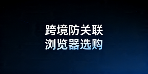 跨境卖家防关联浏览器选购指南及主流产品推荐